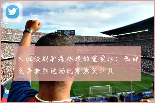 文班谈战胜森林狼的重要性：西部竞争激烈这场比赛意义非凡