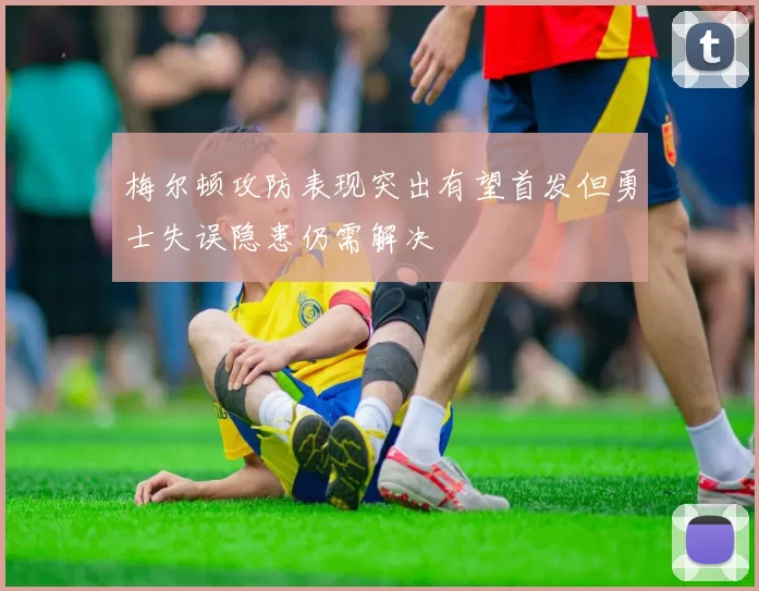 梅尔顿攻防表现突出有望首发但勇士失误隐患仍需解决