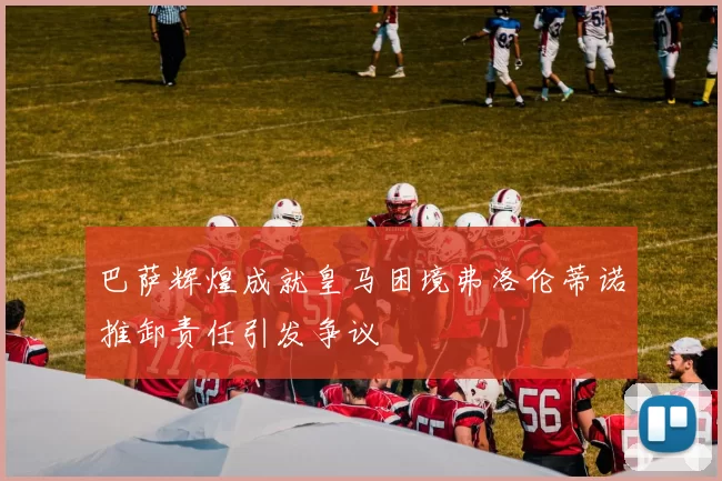 巴萨辉煌成就皇马困境弗洛伦蒂诺推卸责任引发争议