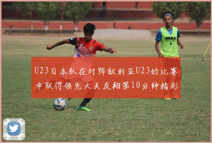 U23日本队在对阵叙利亚U23的比赛中取得领先大关友翔第10分钟精彩进球