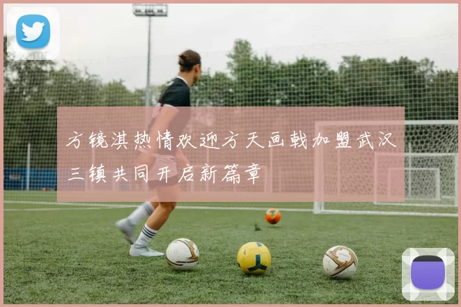 方镜淇热情欢迎方天画戟加盟武汉三镇共同开启新篇章