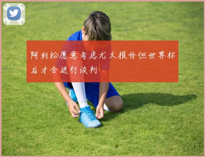 阿利松愿意考虑尤文报价但世界杯后才会进行谈判