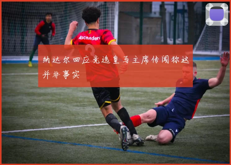 纳达尔回应竞选皇马主席传闻称这并非事实