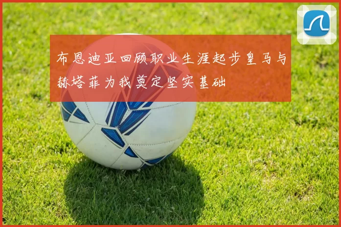 布恩迪亚回顾职业生涯起步皇马与赫塔菲为我奠定坚实基础